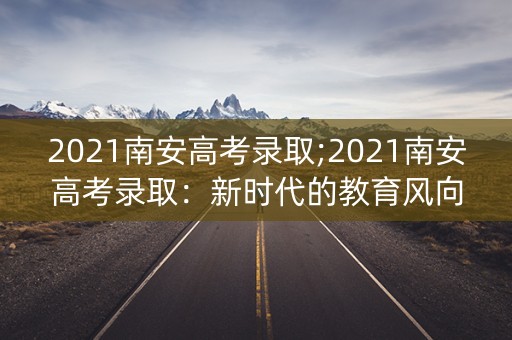 2021南安高考录取;2021南安高考录取：新时代的教育风向标