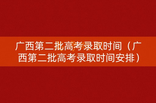 广西第二批高考录取时间（广西第二批高考录取时间安排）