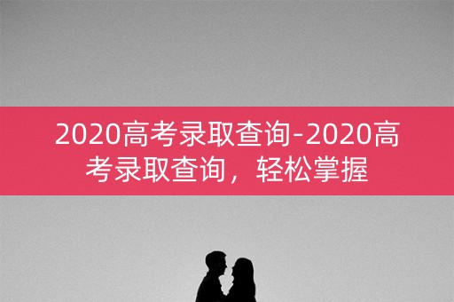 2020高考录取查询-2020高考录取查询，轻松掌握