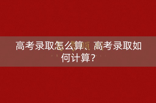 高考录取怎么算、高考录取如何计算？