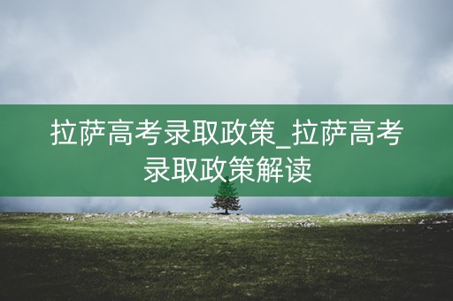 拉萨高考录取政策_拉萨高考录取政策解读 拉萨高考录取政策_拉萨高考录取政策解读