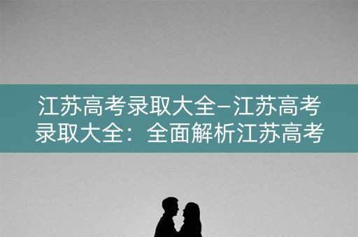 江苏高考录取大全—江苏高考录取大全：全面解析江苏高考录取信息