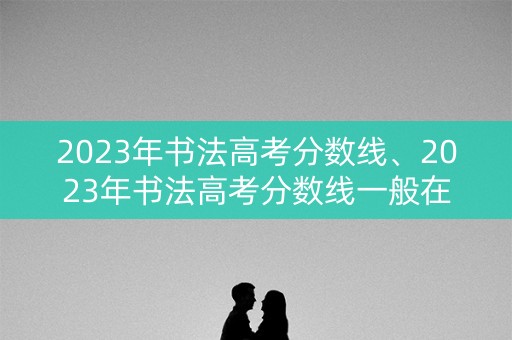 2023年书法高考分数线、2023年书法高考分数线一般在统考合格线后多久公布