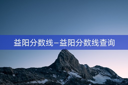 益阳分数线—益阳分数线查询 益阳分数线—益阳分数线查询