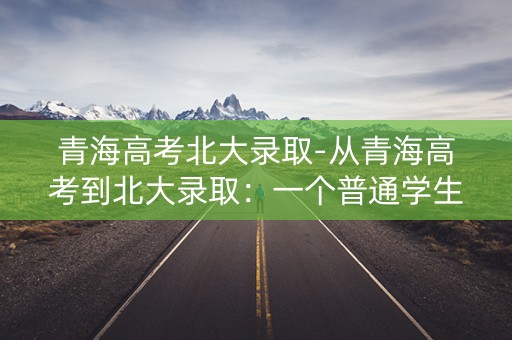青海高考北大录取-从青海高考到北大录取：一个普通学生的奋斗之路