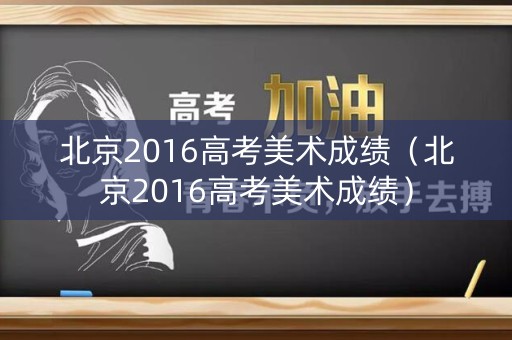 北京2016高考美术成绩（北京2016高考美术成绩）