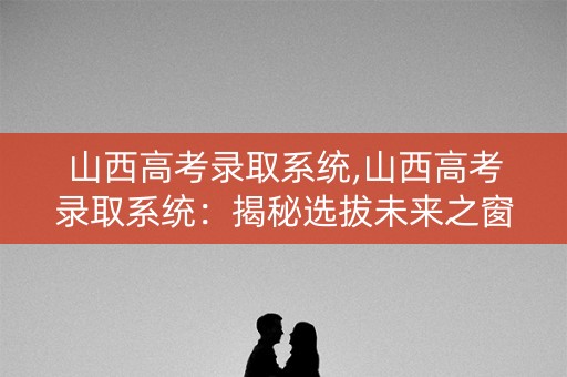山西高考录取系统,山西高考录取系统：揭秘选拔未来之窗