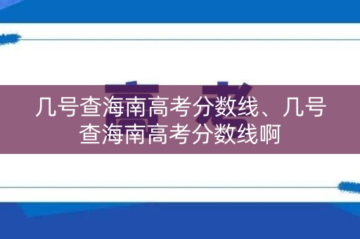 几号查海南高考分数线、几号查海南高考分数线啊