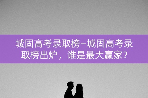 城固高考录取榜—城固高考录取榜出炉，谁是最大赢家？