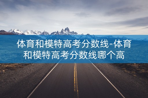 体育和模特高考分数线-体育和模特高考分数线哪个高