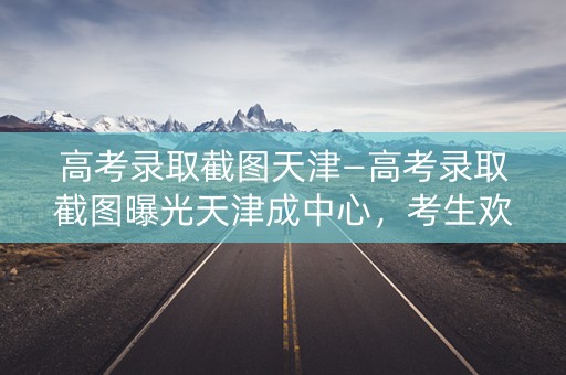 高考录取截图天津—高考录取截图曝光天津成中心，考生欢呼雀跃