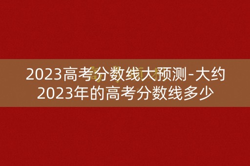 2023高考分数线大预测-大约2023年的高考分数线多少