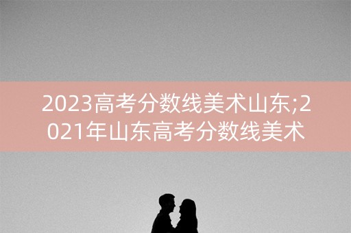 2023高考分数线美术山东;2021年山东高考分数线美术