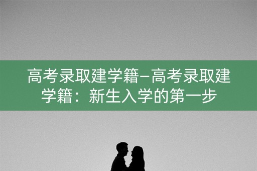 高考录取建学籍—高考录取建学籍：新生入学的第一步