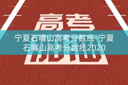 宁夏石嘴山高考分数线-宁夏石嘴山高考分数线2020