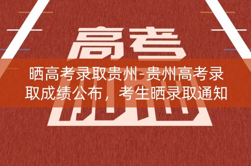 晒高考录取贵州-贵州高考录取成绩公布，考生晒录取通知书