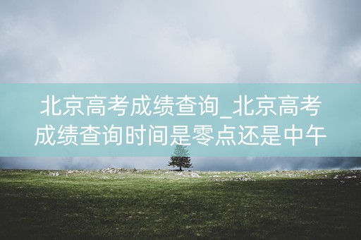 北京高考成绩查询_北京高考成绩查询时间是零点还是中午12点