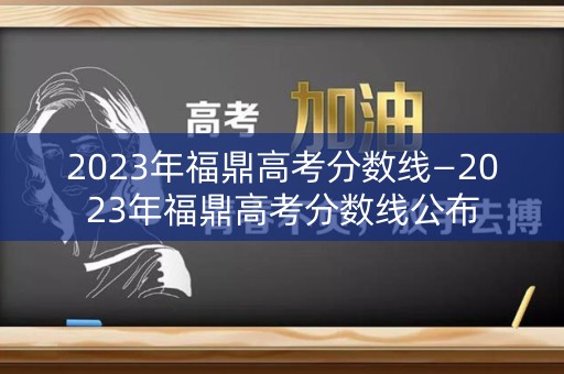 2023年福鼎高考分数线—2023年福鼎高考分数线公布 2023年福鼎高考分数线—2023年福鼎高考分数线公布