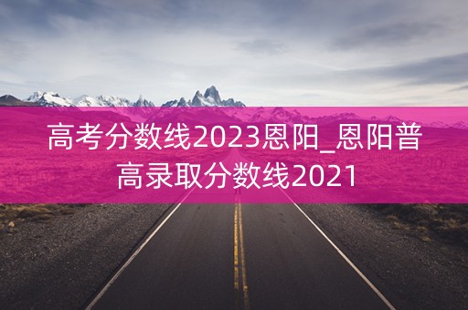 高考分数线2023恩阳_恩阳普高录取分数线2021