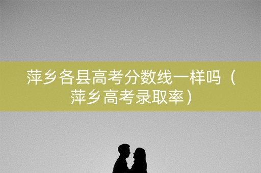 萍乡各县高考分数线一样吗(萍乡高考录取率) 萍乡各县高考分数线一样吗(萍乡高考录取率)