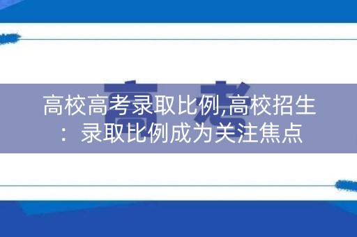 高校高考录取比例,高校招生:录取比例成为关注焦点 高校高考录取比例,高校招生:录取比例成为关注焦点