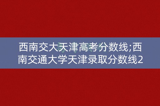 西南交大天津高考分数线;西南交通大学天津录取分数线2021