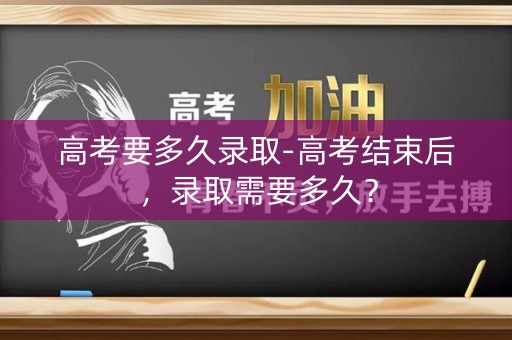 高考要多久录取-高考结束后，录取需要多久？