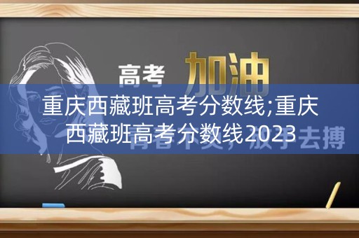 重庆西藏班高考分数线;重庆西藏班高考分数线2023 重庆西藏班高考分数线;重庆西藏班高考分数线2023