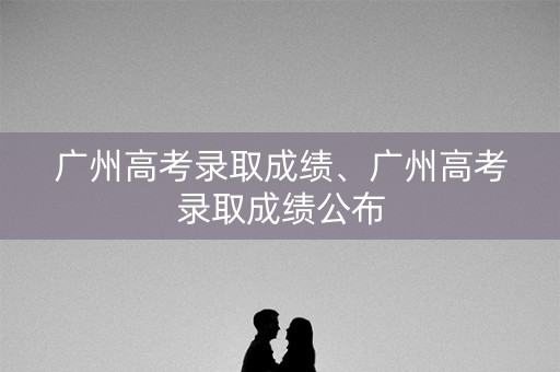 广州高考录取成绩、广州高考录取成绩公布