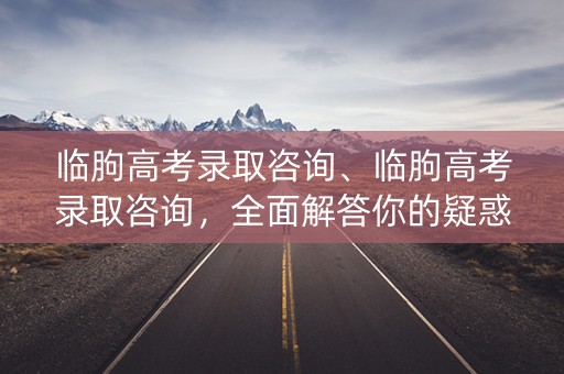 临朐高考录取咨询、临朐高考录取咨询，全面解答你的疑惑