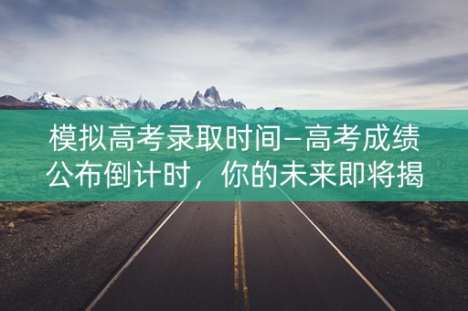 模拟高考录取时间—高考成绩公布倒计时，你的未来即将揭晓