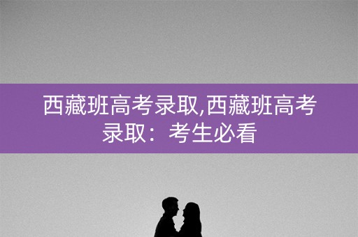 西藏班高考录取,西藏班高考录取:考生必看 西藏班高考录取,西藏班高考录取:考生必看