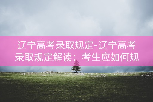 辽宁高考录取规定-辽宁高考录取规定解读：考生应如何规划志愿？