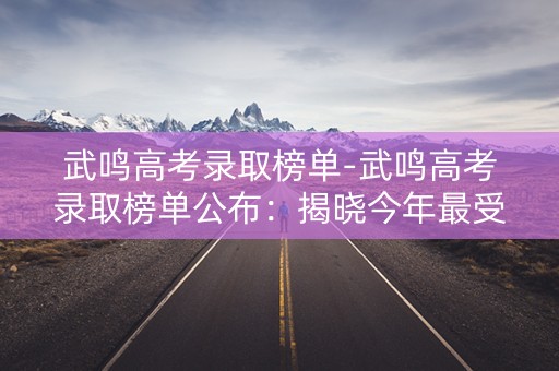 武鸣高考录取榜单-武鸣高考录取榜单公布：揭晓今年最受欢迎的高校