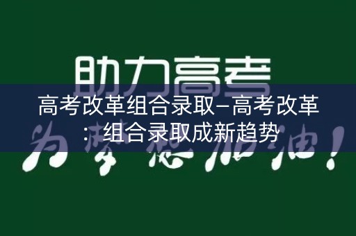 高考改革组合录取—高考改革:组合录取成新趋势 高考改革组合录取—高考改革:组合录取成新趋势