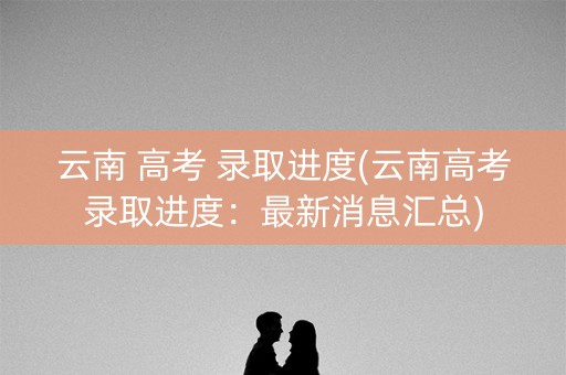 云南 高考 录取进度(云南高考录取进度:最新消息汇总) 云南 高考 录取进度(云南高考录取进度:最新消息汇总)