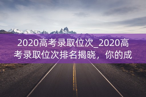 2020高考录取位次_2020高考录取位次排名揭晓,你的成绩如何? 2020高考录取位次_2020高考录取位次排名揭晓,你的成绩如何?