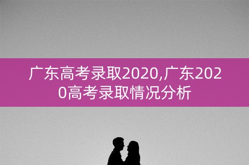 广东高考录取2020,广东2020高考录取情况分析 广东高考录取2020,广东2020高考录取情况分析