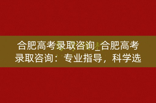 合肥高考录取咨询_合肥高考录取咨询：专业指导，科学选校