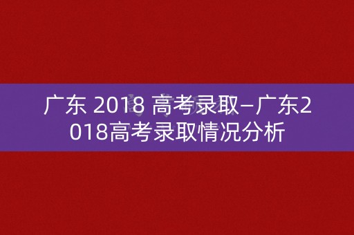 广东 2018 高考录取—广东2018高考录取情况分析