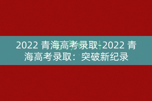 2022 青海高考录取-2022 青海高考录取：突破新纪录