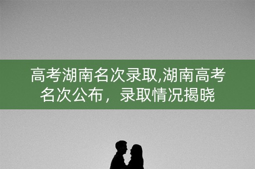 高考湖南名次录取,湖南高考名次公布，录取情况揭晓