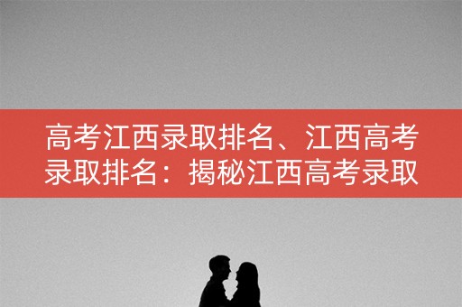 高考江西录取排名、江西高考录取排名：揭秘江西高考录取排名的背后真相