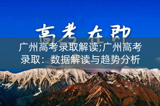 广州高考录取解读;广州高考录取：数据解读与趋势分析