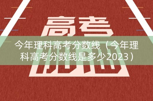 今年理科高考分数线（今年理科高考分数线是多少2023）
