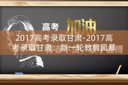 2017高考录取甘肃-2017高考录取甘肃:新一轮教育风暴的起点 2017高考录取甘肃-2017高考录取甘肃:新一轮教育风暴的起点