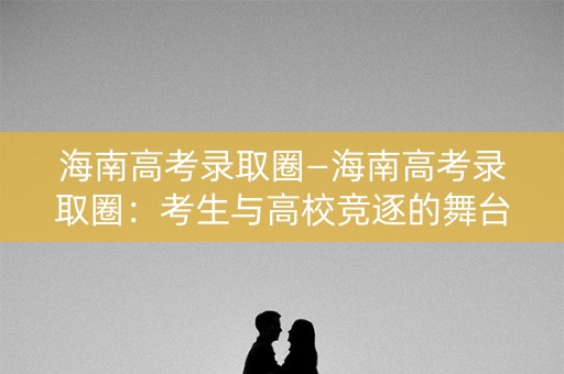 海南高考录取圈—海南高考录取圈：考生与高校竞逐的舞台