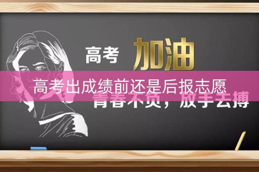 高考出成绩前还是后报志愿 高考出成绩前还是后报志愿