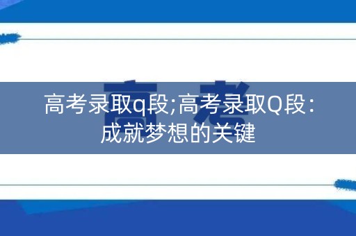 高考录取q段;高考录取Q段:成就梦想的关键 高考录取q段;高考录取Q段:成就梦想的关键