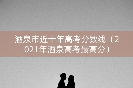 酒泉市近十年高考分数线（2021年酒泉高考最高分）